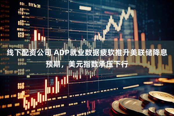 线下配资公司 ADP就业数据疲软推升美联储降息预期，美元指数承压下行