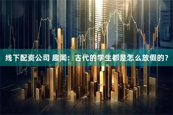 线下配资公司 趣闻：古代的学生都是怎么放假的？