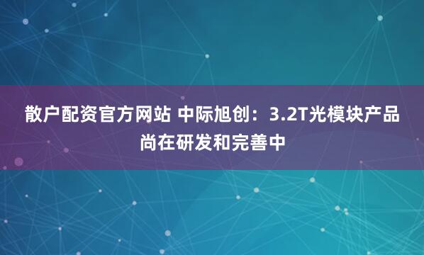 散户配资官方网站 中际旭创：3.2T光模块产品尚在研发和完善中