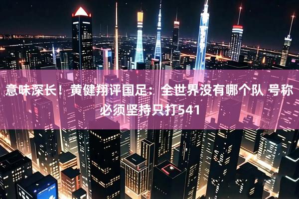 意味深长！黄健翔评国足：全世界没有哪个队 号称必须坚持只打541