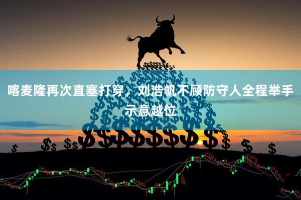 喀麦隆再次直塞打穿，刘浩帆不顾防守人全程举手示意越位