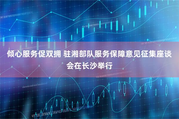 倾心服务促双拥 驻湘部队服务保障意见征集座谈会在长沙举行