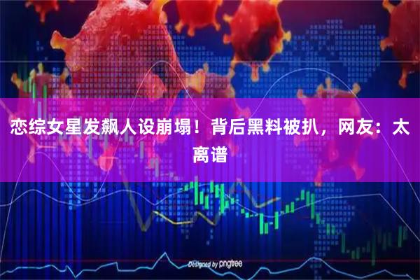 恋综女星发飙人设崩塌！背后黑料被扒，网友：太离谱