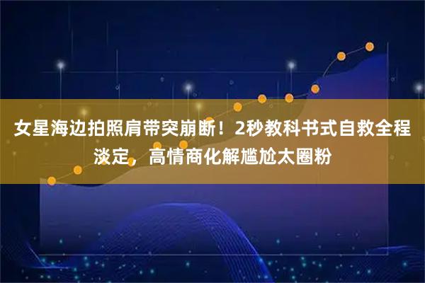 女星海边拍照肩带突崩断！2秒教科书式自救全程淡定，高情商化解尴尬太圈粉